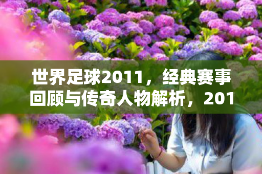 世界足球2011,经典赛事回顾与传奇人物解析,2011世界足球经典赛事与传奇人物回顾解析 世界足球2011,经典赛事回顾与传奇人物解析,2011世界足球经典赛事与传奇人物回顾解析