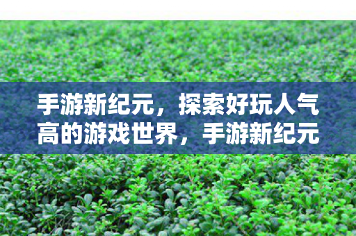 手游新纪元,探索好玩人气高的游戏世界,手游新纪元,探索热门游戏世界的奇妙之旅 手游新纪元,探索好玩人气高的游戏世界,手游新纪元,探索热门游戏世界的奇妙之旅