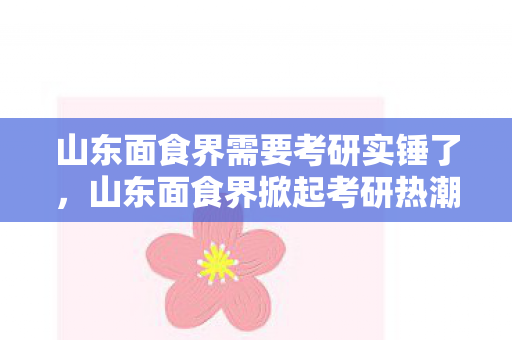 山东面食界需要考研实锤了,山东面食界掀起考研热潮 山东面食界需要考研实锤了,山东面食界掀起考研热潮