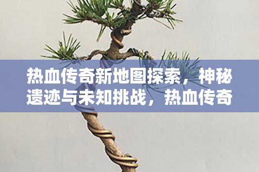 热血传奇新地图探索,神秘遗迹与未知挑战,热血传奇新地图揭秘,神秘遗迹与未知挑战等你来征服 热血传奇新地图探索,神秘遗迹与未知挑战,热血传奇新地图揭秘,神秘遗迹与未知挑战等你来征服