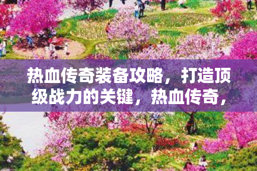 热血传奇装备攻略,打造顶级战力的关键,热血传奇,打造顶级战力,揭秘装备攻略! 热血传奇装备攻略,打造顶级战力的关键,热血传奇,打造顶级战力,揭秘装备攻略!