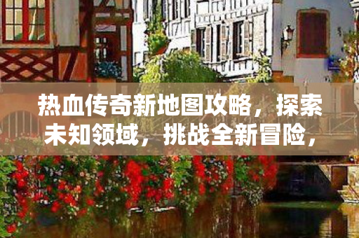 热血传奇新地图攻略,探索未知领域,挑战全新冒险,热血传奇新地图探索指南,挑战未知领域,开启全新冒险 热血传奇新地图攻略,探索未知领域,挑战全新冒险,热血传奇新地图探索指南,挑战未知领域,开启全新冒险