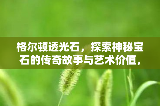 格尔顿透光石,探索神秘宝石的传奇故事与艺术价值,探索格尔顿透光石的传奇与艺术价值 格尔顿透光石,探索神秘宝石的传奇故事与艺术价值,探索格尔顿透光石的传奇与艺术价值