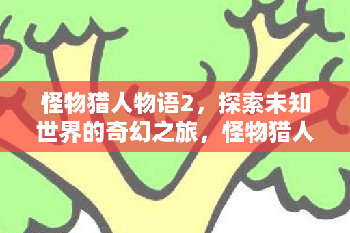 怪物猎人物语2，探索未知世界的奇幻之旅，怪物猎人物语2，探索未知世界的奇幻冒险之旅