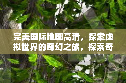 完美国际地图高清,探索虚拟世界的奇幻之旅,探索奇幻之旅,完美国际地图高清 完美国际地图高清,探索虚拟世界的奇幻之旅,探索奇幻之旅,完美国际地图高清