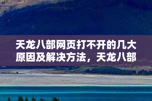 天龙八部网页打不开的几大原因及解决方法,天龙八部网页打不开的几大原因及解决方法 天龙八部网页打不开的几大原因及解决方法,天龙八部网页打不开的几大原因及解决方法
