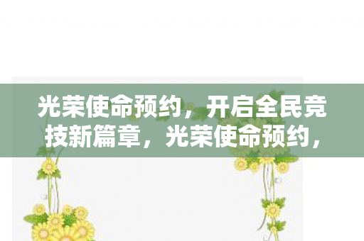 光荣使命预约，开启全民竞技新篇章，光荣使命预约，全民竞技新篇章开启