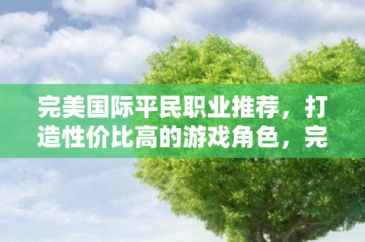 完美国际平民职业推荐,打造性价比高的游戏角色,完美国际平民职业指南,打造高性价比游戏角色 完美国际平民职业推荐,打造性价比高的游戏角色,完美国际平民职业指南,打造高性价比游戏角色