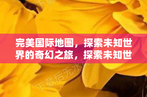 完美国际地图,探索未知世界的奇幻之旅,探索未知世界的奇幻之旅,完美国际地图 完美国际地图,探索未知世界的奇幻之旅,探索未知世界的奇幻之旅,完美国际地图