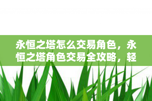 永恒之塔怎么交易角色,永恒之塔角色交易全攻略,轻松实现角色转移 永恒之塔怎么交易角色,永恒之塔角色交易全攻略,轻松实现角色转移