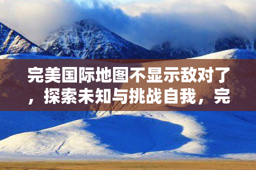 完美国际地图不显示敌对了,探索未知与挑战自我,完美国际地图无敌对,探索未知挑战自我 完美国际地图不显示敌对了,探索未知与挑战自我,完美国际地图无敌对,探索未知挑战自我