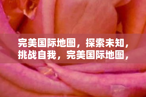 完美国际地图,探索未知,挑战自我,完美国际地图,探索未知,挑战自我之旅 完美国际地图,探索未知,挑战自我,完美国际地图,探索未知,挑战自我之旅