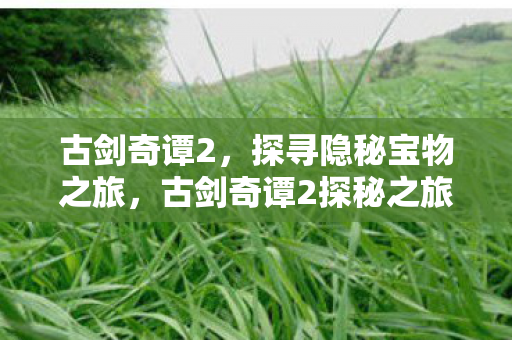 古剑奇谭2,探寻隐秘宝物之旅,古剑奇谭2探秘之旅,追寻隐秘宝物 古剑奇谭2,探寻隐秘宝物之旅,古剑奇谭2探秘之旅,追寻隐秘宝物