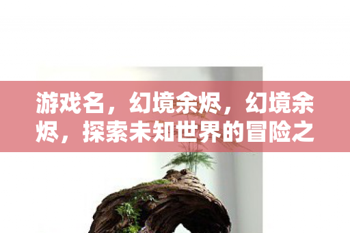 游戏名,幻境余烬,幻境余烬,探索未知世界的冒险之旅 游戏名,幻境余烬,幻境余烬,探索未知世界的冒险之旅