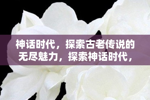 神话时代,探索古老传说的无尽魅力,探索神话时代,古老传说的无尽魅力 神话时代,探索古老传说的无尽魅力,探索神话时代,古老传说的无尽魅力