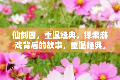 仙剑四,重温经典,探索游戏背后的故事,重温经典,仙剑四背后的故事探索 仙剑四,重温经典,探索游戏背后的故事,重温经典,仙剑四背后的故事探索