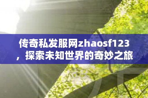 传奇私发服网zhaosf123,探索未知世界的奇妙之旅,zhaosf123传奇私发服,开启探索未知世界的奇幻冒险 传奇私发服网zhaosf123,探索未知世界的奇妙之旅,zhaosf123传奇私发服,开启探索未知世界的奇幻冒险