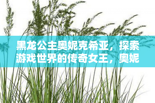 黑龙公主奥妮克希亚,探索游戏世界的传奇女王,奥妮克希亚,游戏世界的传奇女王 黑龙公主奥妮克希亚,探索游戏世界的传奇女王,奥妮克希亚,游戏世界的传奇女王