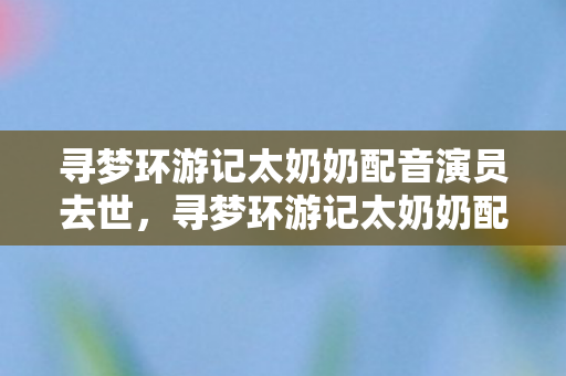 寻梦环游记太奶奶配音演员去世,寻梦环游记太奶奶配音演员去世,令人惋惜 寻梦环游记太奶奶配音演员去世,寻梦环游记太奶奶配音演员去世,令人惋惜