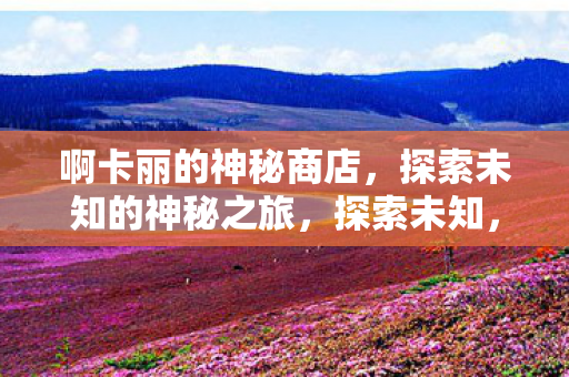 啊卡丽的神秘商店,探索未知的神秘之旅,探索未知,阿卡丽的神秘商店之旅 啊卡丽的神秘商店,探索未知的神秘之旅,探索未知,阿卡丽的神秘商店之旅