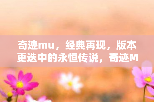 奇迹mu,经典再现,版本更迭中的永恒传说,奇迹MU,经典再现,永恒传说的版本更迭之路 奇迹mu,经典再现,版本更迭中的永恒传说,奇迹MU,经典再现,永恒传说的版本更迭之路