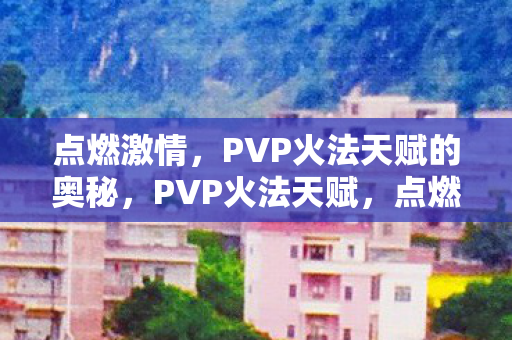 点燃激情,PVP火法天赋的奥秘,PVP火法天赋,点燃激情的奥秘 点燃激情,PVP火法天赋的奥秘,PVP火法天赋,点燃激情的奥秘