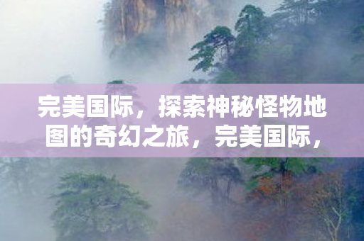 完美国际,探索神秘怪物地图的奇幻之旅,完美国际,神秘怪物地图的奇幻探险之旅 完美国际,探索神秘怪物地图的奇幻之旅,完美国际,神秘怪物地图的奇幻探险之旅