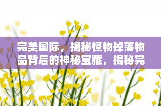 完美国际,揭秘怪物掉落物品背后的神秘宝藏,揭秘完美国际怪物掉落物品背后的神秘宝藏 完美国际,揭秘怪物掉落物品背后的神秘宝藏,揭秘完美国际怪物掉落物品背后的神秘宝藏