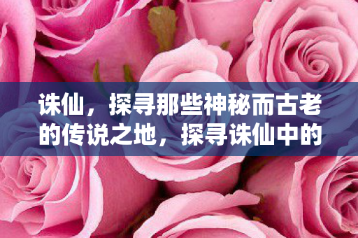 诛仙,探寻那些神秘而古老的传说之地,探寻诛仙中的神秘传说之地 诛仙,探寻那些神秘而古老的传说之地,探寻诛仙中的神秘传说之地
