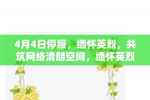 4月4日停服,缅怀英烈,共筑网络清朗空间,缅怀英烈,共筑网络清朗空间 4月4日停服,缅怀英烈,共筑网络清朗空间,缅怀英烈,共筑网络清朗空间