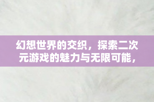 幻想世界的交织，探索二次元游戏的魅力与无限可能，探索二次元游戏，幻想世界的交织与无限可能