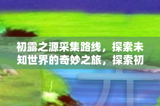 初露之源采集路线,探索未知世界的奇妙之旅,探索初露之源,采集路线与奇妙之旅揭秘 初露之源采集路线,探索未知世界的奇妙之旅,探索初露之源,采集路线与奇妙之旅揭秘