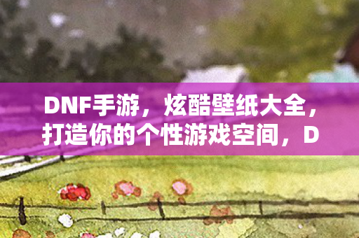 DNF手游,炫酷壁纸大全,打造你的个性游戏空间,DNF手游炫酷壁纸,打造你的个性游戏空间 DNF手游,炫酷壁纸大全,打造你的个性游戏空间,DNF手游炫酷壁纸,打造你的个性游戏空间