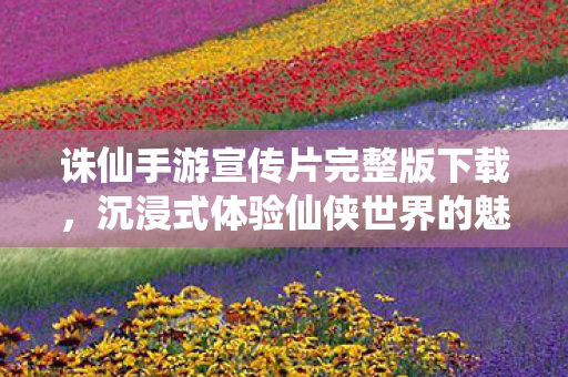 诛仙手游宣传片完整版下载，沉浸式体验仙侠世界的魅力，沉浸式体验仙侠世界魅力，诛仙手游宣传片完整版下载