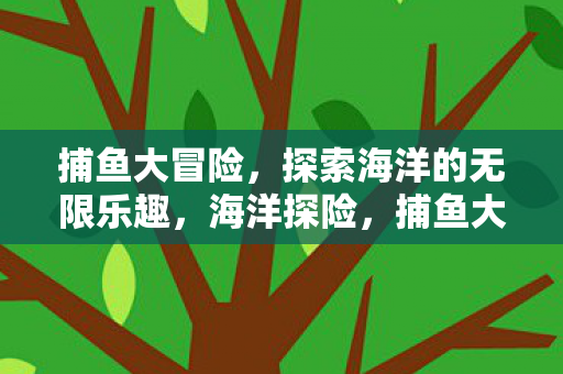 捕鱼大冒险,探索海洋的无限乐趣,海洋探险,捕鱼大冒险的无限乐趣 捕鱼大冒险,探索海洋的无限乐趣,海洋探险,捕鱼大冒险的无限乐趣