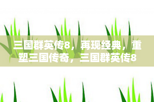 三国群英传8,再现经典,重塑三国传奇,三国群英传8再现经典,重塑三国传奇 三国群英传8,再现经典,重塑三国传奇,三国群英传8再现经典,重塑三国传奇