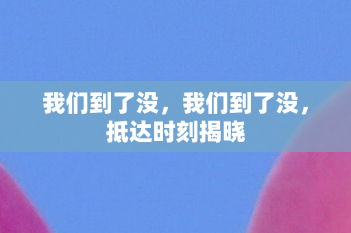我们到了没,我们到了没,抵达时刻揭晓 我们到了没,我们到了没,抵达时刻揭晓