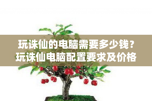 玩诛仙的电脑需要多少钱?玩诛仙电脑配置要求及价格分析 玩诛仙的电脑需要多少钱?玩诛仙电脑配置要求及价格分析