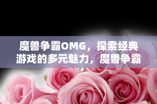 魔兽争霸OMG,探索经典游戏的多元魅力,魔兽争霸OMG,探索经典游戏的多元魅力 魔兽争霸OMG,探索经典游戏的多元魅力,魔兽争霸OMG,探索经典游戏的多元魅力