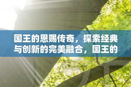 国王的恩赐传奇，探索经典与创新的完美融合，国王的恩赐传奇，经典与创新完美融合的探索之旅