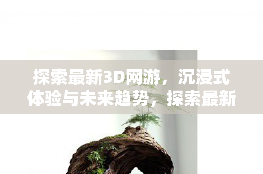 探索最新3D网游,沉浸式体验与未来趋势,探索最新3D网游,沉浸式体验与未来趋势 探索最新3D网游,沉浸式体验与未来趋势,探索最新3D网游,沉浸式体验与未来趋势