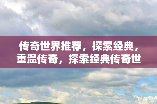 传奇世界推荐,探索经典,重温传奇,探索经典传奇世界,重温传奇之旅 传奇世界推荐,探索经典,重温传奇,探索经典传奇世界,重温传奇之旅