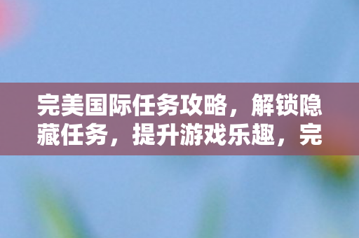 完美国际任务攻略,解锁隐藏任务,提升游戏乐趣,完美国际任务攻略,解锁隐藏任务,提升游戏乐趣 完美国际任务攻略,解锁隐藏任务,提升游戏乐趣,完美国际任务攻略,解锁隐藏任务,提升游戏乐趣