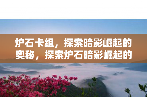 炉石卡组,探索暗影崛起的奥秘,探索炉石暗影崛起的奥秘,构建强大卡组 炉石卡组,探索暗影崛起的奥秘,探索炉石暗影崛起的奥秘,构建强大卡组