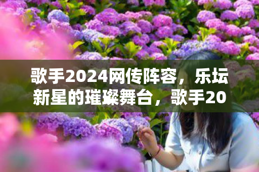 歌手2024网传阵容，乐坛新星的璀璨舞台，歌手2024网传阵容，乐坛新星的璀璨舞台