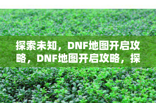 探索未知,DNF地图开启攻略,DNF地图开启攻略,探索未知,解锁新挑战 探索未知,DNF地图开启攻略,DNF地图开启攻略,探索未知,解锁新挑战