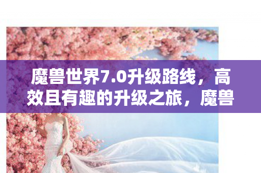 魔兽世界7.0升级路线,高效且有趣的升级之旅,魔兽世界7.0,高效有趣的升级之旅 魔兽世界7.0升级路线,高效且有趣的升级之旅,魔兽世界7.0,高效有趣的升级之旅