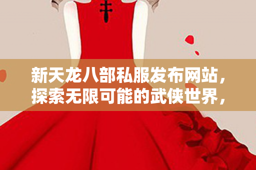 新天龙八部私服发布网站,探索无限可能的武侠世界,探索无限可能的武侠世界,新天龙八部私服发布网站 新天龙八部私服发布网站,探索无限可能的武侠世界,探索无限可能的武侠世界,新天龙八部私服发布网站
