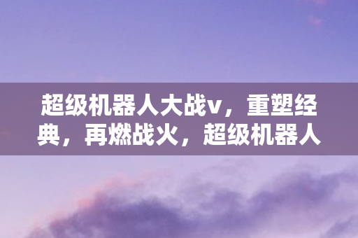 超级机器人大战v,重塑经典,再燃战火,超级机器人大战V重塑经典 再燃战火 超级机器人大战v,重塑经典,再燃战火,超级机器人大战V重塑经典 再燃战火