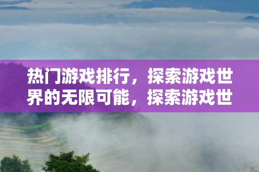 热门游戏排行，探索游戏世界的无限可能，探索游戏世界，热门游戏排行榜揭晓无限可能